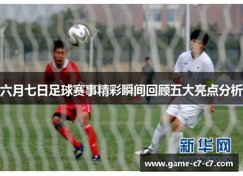 六月七日足球赛事精彩瞬间回顾五大亮点分析