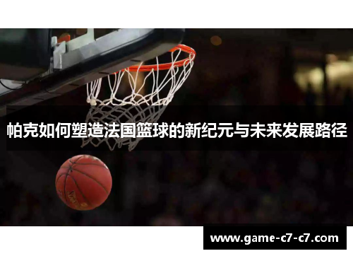 帕克如何塑造法国篮球的新纪元与未来发展路径