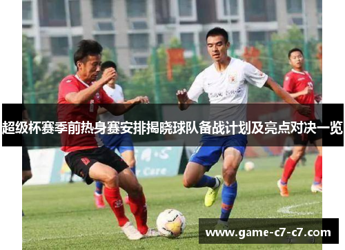 超级杯赛季前热身赛安排揭晓球队备战计划及亮点对决一览