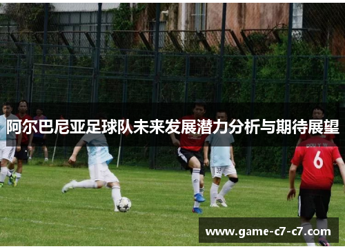 阿尔巴尼亚足球队未来发展潜力分析与期待展望