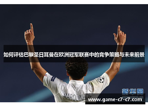 如何评估巴黎圣日耳曼在欧洲冠军联赛中的竞争策略与未来前景